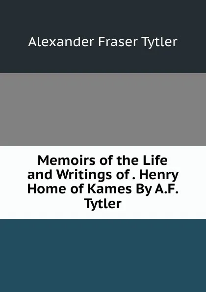 Обложка книги Memoirs of the Life and Writings of . Henry Home of Kames By A.F. Tytler., Alexander Fraser Tytler