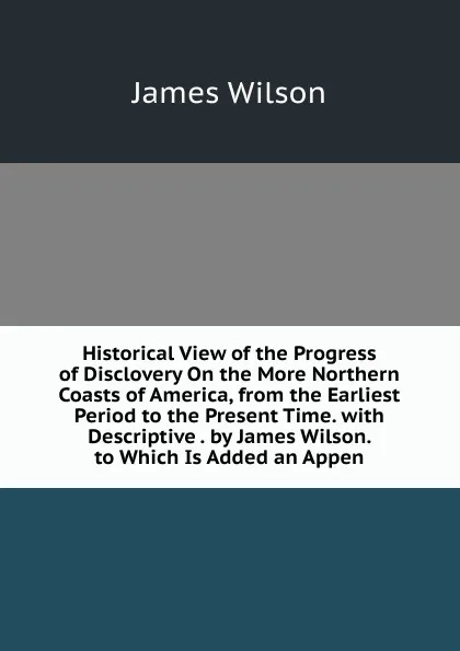 Обложка книги Historical View of the Progress of Disclovery On the More Northern Coasts of America, from the Earliest Period to the Present Time. with Descriptive . by James Wilson. to Which Is Added an Appen, James Wilson