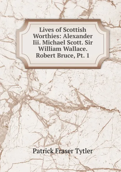 Обложка книги Lives of Scottish Worthies: Alexander Iii. Michael Scott. Sir William Wallace. Robert Bruce, Pt. 1, Patrick Fraser Tytler