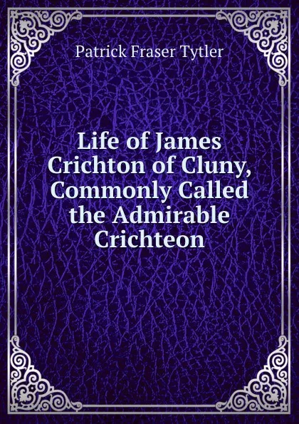 Обложка книги Life of James Crichton of Cluny, Commonly Called the Admirable Crichteon, Patrick Fraser Tytler