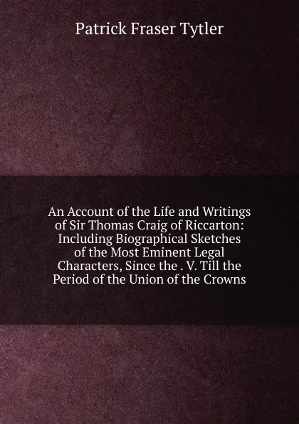 Обложка книги An Account of the Life and Writings of Sir Thomas Craig of Riccarton: Including Biographical Sketches of the Most Eminent Legal Characters, Since the . V. Till the Period of the Union of the Crowns, Patrick Fraser Tytler