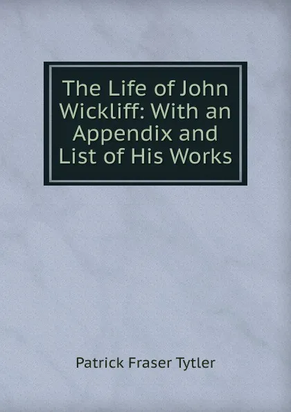 Обложка книги The Life of John Wickliff: With an Appendix and List of His Works, Patrick Fraser Tytler