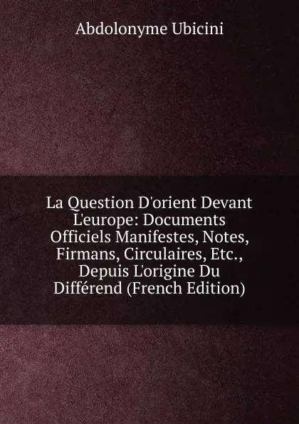 Обложка книги La Question D.orient Devant L.europe: Documents Officiels Manifestes, Notes, Firmans, Circulaires, Etc., Depuis L.origine Du Differend (French Edition), Abdolonyme Ubicini