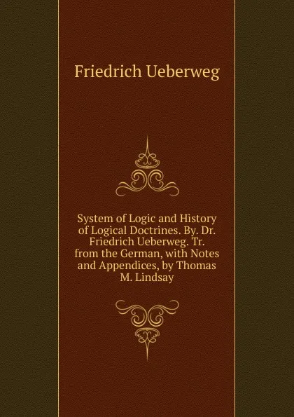 Обложка книги System of Logic and History of Logical Doctrines. By. Dr. Friedrich Ueberweg. Tr. from the German, with Notes and Appendices, by Thomas M. Lindsay, Friedrich Ueberweg