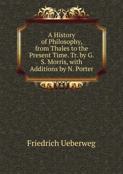 Обложка книги A History of Philosophy, from Thales to the Present Time. Tr. by G.S. Morris, with Additions by N. Porter, Friedrich Ueberweg