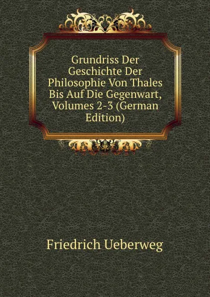 Обложка книги Grundriss Der Geschichte Der Philosophie Von Thales Bis Auf Die Gegenwart, Volumes 2-3 (German Edition), Friedrich Ueberweg