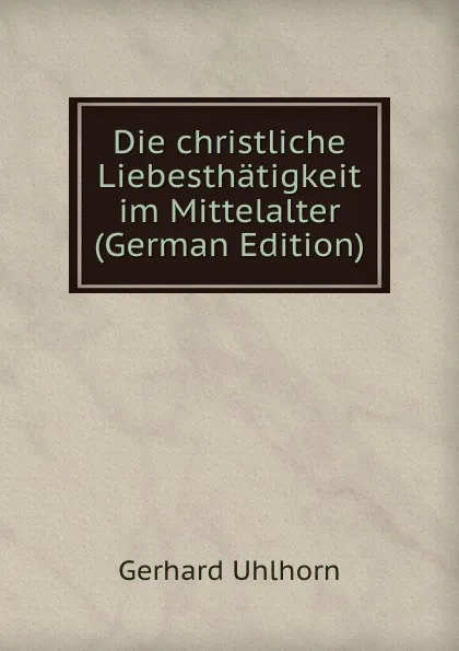 Обложка книги Die christliche Liebesthatigkeit im Mittelalter (German Edition), Gerhard Uhlhorn