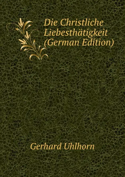 Обложка книги Die Christliche Liebesthatigkeit (German Edition), Gerhard Uhlhorn