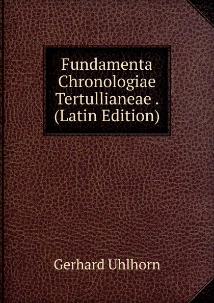 Обложка книги Fundamenta Chronologiae Tertullianeae . (Latin Edition), Gerhard Uhlhorn