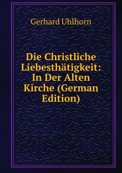 Обложка книги Die Christliche Liebesthatigkeit: In Der Alten Kirche (German Edition), Gerhard Uhlhorn