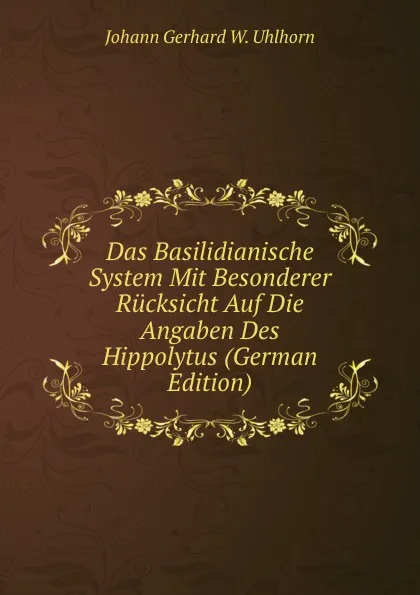 Обложка книги Das Basilidianische System Mit Besonderer Rucksicht Auf Die Angaben Des Hippolytus (German Edition), Johann Gerhard W. Uhlhorn