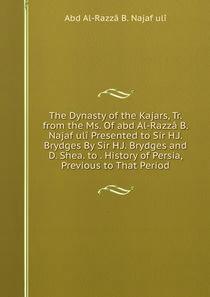 Обложка книги The Dynasty of the Kajars, Tr. from the Ms. Of abd Al-Razza B. Najaf uli Presented to Sir H.J. Brydges By Sir H.J. Brydges and D. Shea. to . History of Persia, Previous to That Period, Abd Al-Razzâ B. Najaf ulî