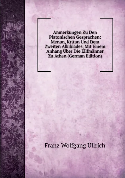 Обложка книги Anmerkungen Zu Den Platonischen Gesprachen: Menon, Kriton Und Dem Zweiten Alkibiades, Mit Einem Anhang Uber Die Eilfmanner Zu Athen (German Edition), Franz Wolfgang Ullrich