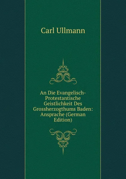 Обложка книги An Die Evangelisch-Protestantische Geistlichkeit Des Grossherzogthums Baden: Ansprache (German Edition), Carl Ullmann