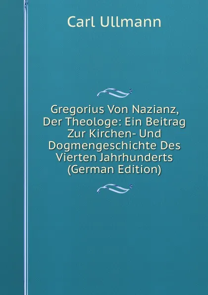 Обложка книги Gregorius Von Nazianz, Der Theologe: Ein Beitrag Zur Kirchen- Und Dogmengeschichte Des Vierten Jahrhunderts (German Edition), Carl Ullmann