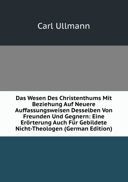 Обложка книги Das Wesen Des Christenthums Mit Beziehung Auf Neuere Auffassungsweisen Desselben Von Freunden Und Gegnern: Eine Erorterung Auch Fur Gebildete Nicht-Theologen (German Edition), Carl Ullmann