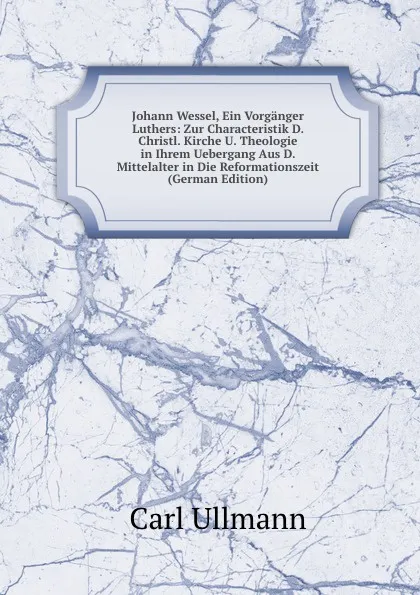 Обложка книги Johann Wessel, Ein Vorganger Luthers: Zur Characteristik D. Christl. Kirche U. Theologie in Ihrem Uebergang Aus D. Mittelalter in Die Reformationszeit (German Edition), Carl Ullmann