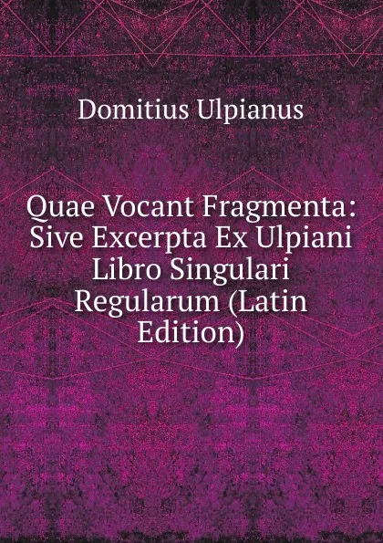 Обложка книги Quae Vocant Fragmenta: Sive Excerpta Ex Ulpiani Libro Singulari Regularum (Latin Edition), Domitius Ulpianus