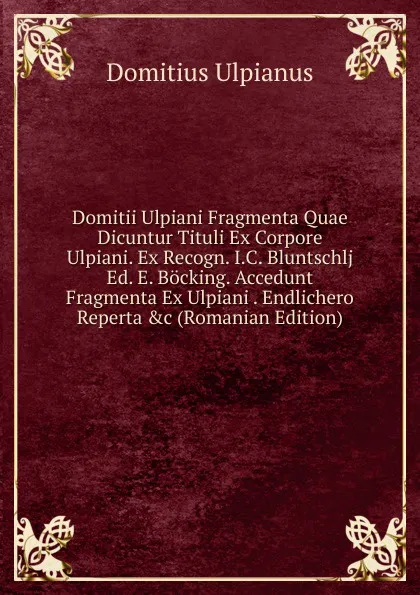 Обложка книги Domitii Ulpiani Fragmenta Quae Dicuntur Tituli Ex Corpore Ulpiani. Ex Recogn. I.C. Bluntschlj Ed. E. Bocking. Accedunt Fragmenta Ex Ulpiani . Endlichero Reperta .c (Romanian Edition), Domitius Ulpianus