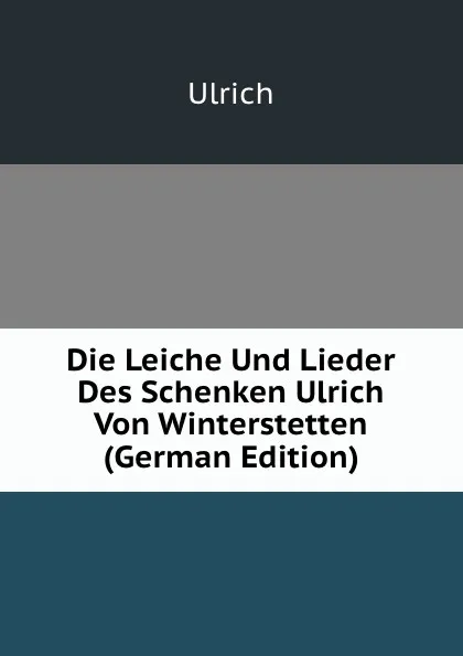 Обложка книги Die Leiche Und Lieder Des Schenken Ulrich Von Winterstetten (German Edition), Ulrich