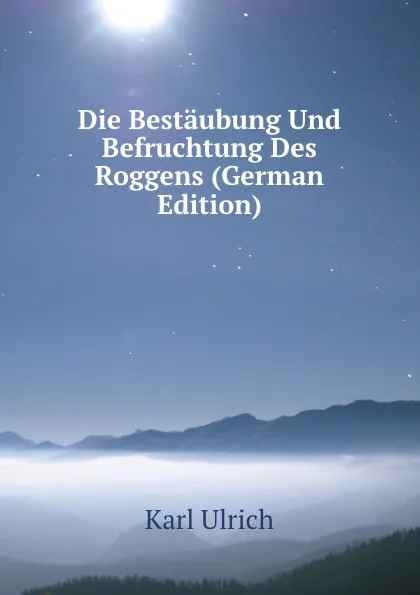 Обложка книги Die Bestaubung Und Befruchtung Des Roggens (German Edition), Karl Ulrich