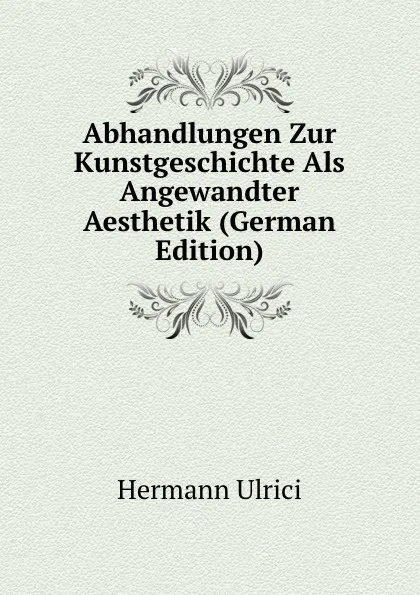 Обложка книги Abhandlungen Zur Kunstgeschichte Als Angewandter Aesthetik (German Edition), Hermann Ulrici