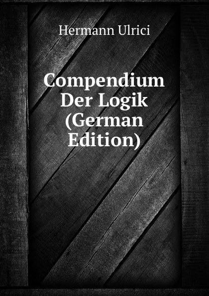 Обложка книги Compendium Der Logik (German Edition), Hermann Ulrici