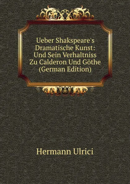 Обложка книги Ueber Shakspeare.s Dramatische Kunst: Und Sein Verhaltniss Zu Calderon Und Gothe (German Edition), Hermann Ulrici