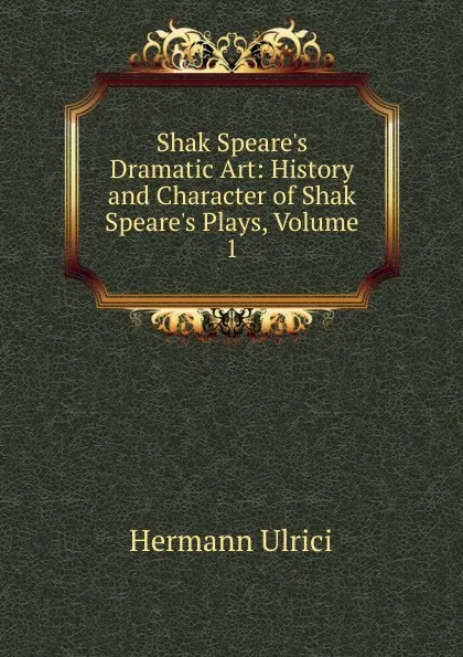 Обложка книги Shak Speare.s Dramatic Art: History and Character of Shak Speare.s Plays, Volume 1, Hermann Ulrici