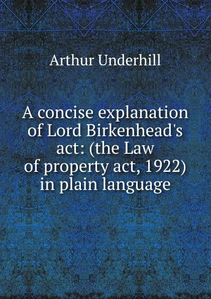 Обложка книги A concise explanation of Lord Birkenhead.s act: (the Law of property act, 1922) in plain language, Arthur Underhill