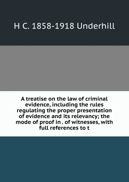 Обложка книги A treatise on the law of criminal evidence, including the rules regulating the proper presentation of evidence and its relevancy; the mode of proof in . of witnesses, with full references to t, H C. 1858-1918 Underhill