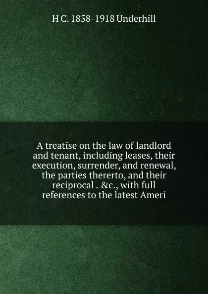 Обложка книги A treatise on the law of landlord and tenant, including leases, their execution, surrender, and renewal, the parties thererto, and their reciprocal . .c., with full references to the latest Ameri, H C. 1858-1918 Underhill