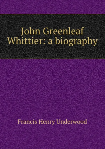 Обложка книги John Greenleaf Whittier: a biography, Francis Henry Underwood