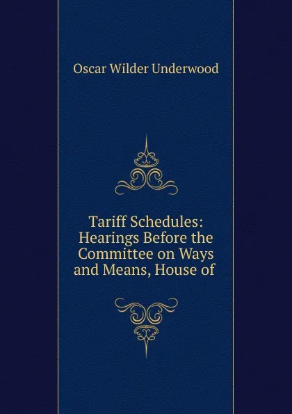 Обложка книги Tariff Schedules: Hearings Before the Committee on Ways and Means, House of ., Oscar Wilder Underwood