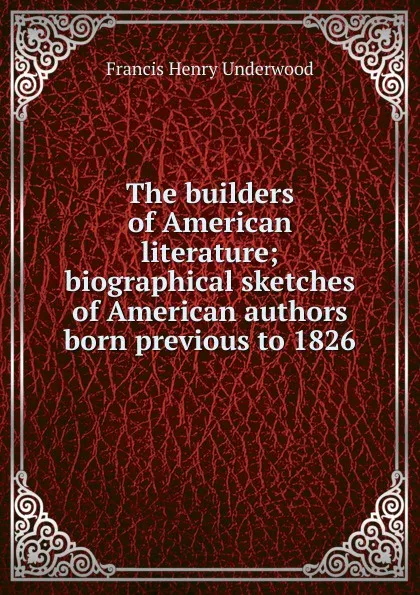 Обложка книги The builders of American literature; biographical sketches of American authors born previous to 1826, Francis Henry Underwood