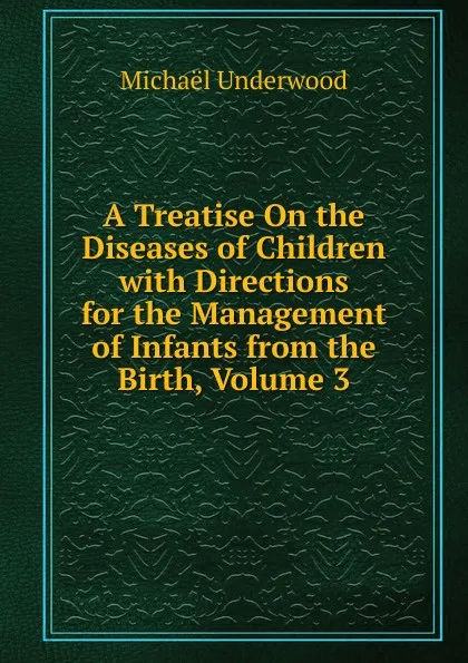 Обложка книги A Treatise On the Diseases of Children with Directions for the Management of Infants from the Birth, Volume 3, Michaël Underwood