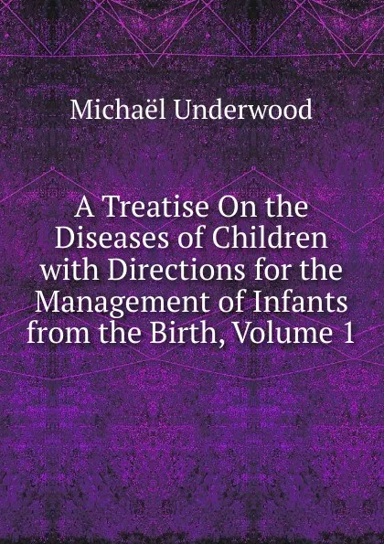 Обложка книги A Treatise On the Diseases of Children with Directions for the Management of Infants from the Birth, Volume 1, Michaël Underwood