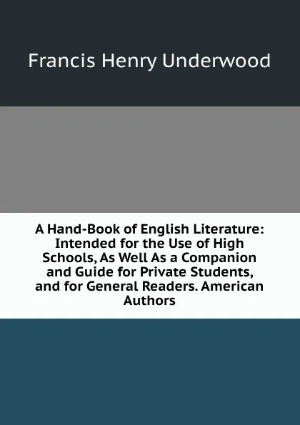 Обложка книги A Hand-Book of English Literature: Intended for the Use of High Schools, As Well As a Companion and Guide for Private Students, and for General Readers. American Authors, Francis Henry Underwood