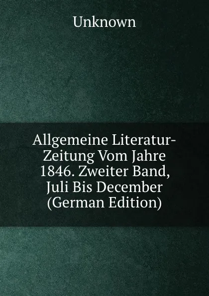 Обложка книги Allgemeine Literatur-Zeitung Vom Jahre 1846. Zweiter Band, Juli Bis December (German Edition), Unknown