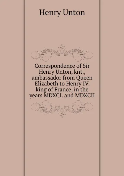 Обложка книги Correspondence of Sir Henry Unton, knt., ambassador from Queen Elizabeth to Henry IV. king of France, in the years MDXCI. and MDXCII, Henry Unton