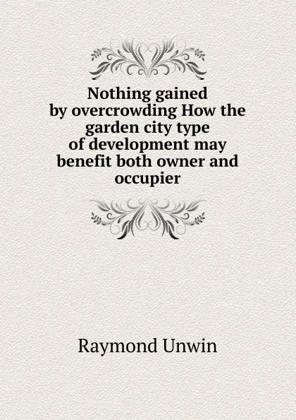 Обложка книги Nothing gained by overcrowding How the garden city type of development may benefit both owner and occupier, Raymond Unwin