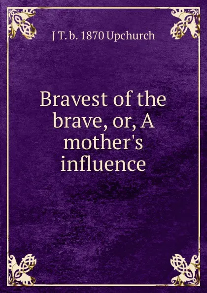 Обложка книги Bravest of the brave, or, A mother.s influence, J T. b. 1870 Upchurch