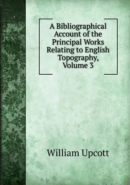 Обложка книги A Bibliographical Account of the Principal Works Relating to English Topography, Volume 3, William Upcott