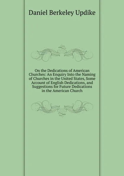 Обложка книги On the Dedications of American Churches: An Enquiry Into the Naming of Churches in the United States, Some Account of English Dedications, and Suggestions for Future Dedications in the American Church, Daniel Berkeley Updike