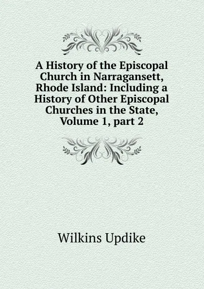 Обложка книги A History of the Episcopal Church in Narragansett, Rhode Island: Including a History of Other Episcopal Churches in the State, Volume 1,.part 2, Wilkins Updike