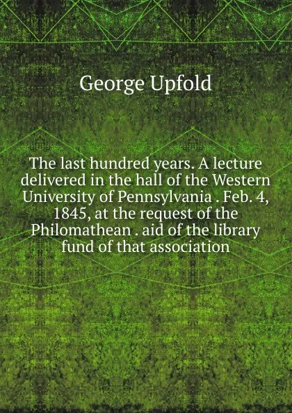 Обложка книги The last hundred years. A lecture delivered in the hall of the Western University of Pennsylvania . Feb. 4, 1845, at the request of the Philomathean . aid of the library fund of that association, George Upfold