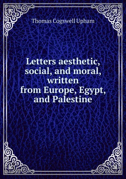 Обложка книги Letters aesthetic, social, and moral, written from Europe, Egypt, and Palestine, Upham Thomas Cogswell