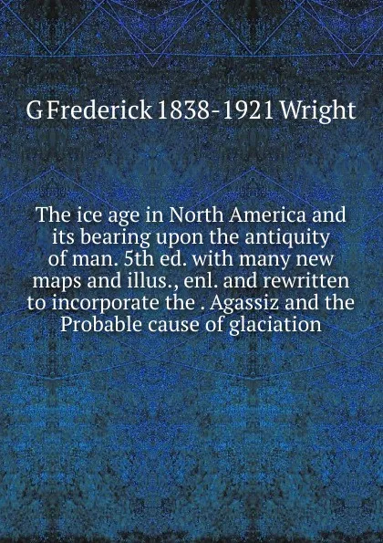 Обложка книги The ice age in North America and its bearing upon the antiquity of man. 5th ed. with many new maps and illus., enl. and rewritten to incorporate the . Agassiz and the Probable cause of glaciation, G Frederick 1838-1921 Wright