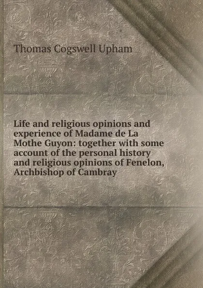 Обложка книги Life and religious opinions and experience of Madame de La Mothe Guyon: together with some account of the personal history and religious opinions of Fenelon, Archbishop of Cambray, Upham Thomas Cogswell