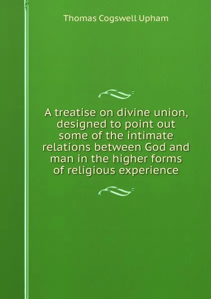 Обложка книги A treatise on divine union, designed to point out some of the intimate relations between God and man in the higher forms of religious experience, Upham Thomas Cogswell